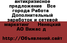 антикризисное предложение - Все города Работа » Дополнительный заработок и сетевой маркетинг   . Ненецкий АО,Вижас д.